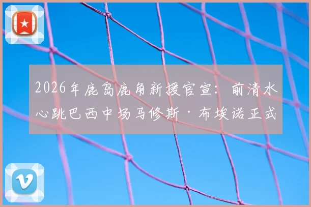 2026年鹿岛鹿角新援官宣：前清水心跳巴西中场马修斯·布埃诺正式加盟，解析其J联赛前景