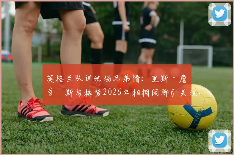 英格兰队训练场兄弟情:里斯·詹姆斯与梅努2026年相拥闲聊引关注,队友关系深度解读