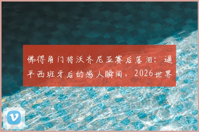 佛得角门将沃齐尼亚赛后落泪:逼平西班牙后的感人瞬间,2026世界杯老将圆梦