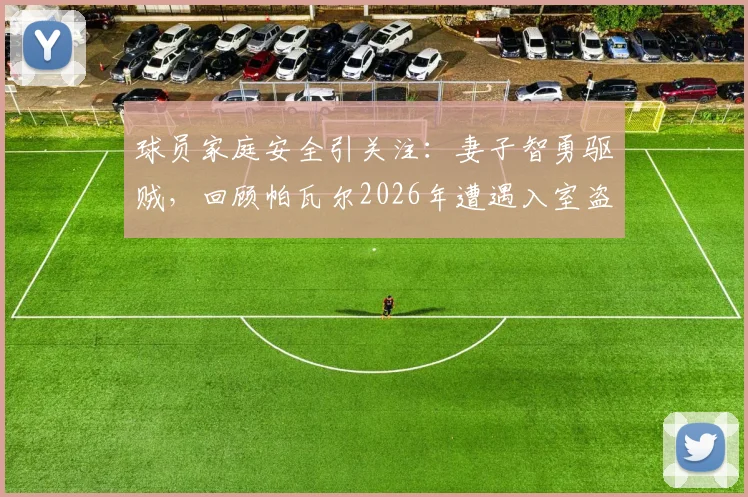 球员家庭安全引关注:妻子智勇驱贼,回顾帕瓦尔2026年遭遇入室盗窃案详情始末