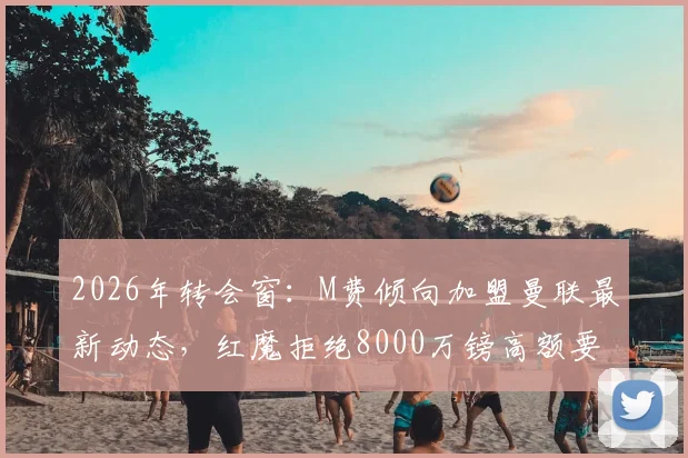 2026年转会窗：M费倾向加盟曼联最新动态，红魔拒绝8000万镑高额要价，转会谈判深入分析