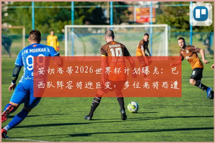 安切洛蒂2026世界杯计划曝光：巴西队阵容将迎巨变，多位老将恐遭清洗，年轻天才迎上位良机