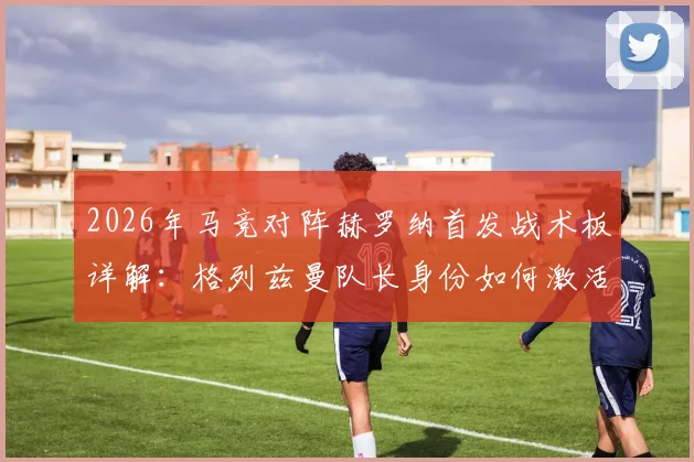 2026年马竞对阵赫罗纳首发战术板详解:格列兹曼队长身份如何激活全队,卢克曼关键位置实战作用全解析