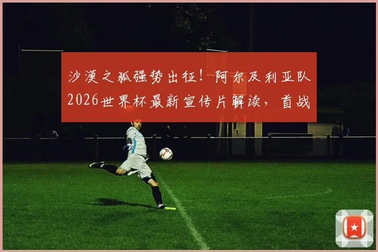 沙漠之狐强势出征！阿尔及利亚队2026世界杯最新宣传片解读，首战前瞻与阵容深度分析