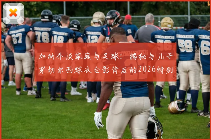 加纳乔谈家庭与足球:揭秘与儿子穿切尔西球衣合影背后的2026特别时刻与育儿感悟