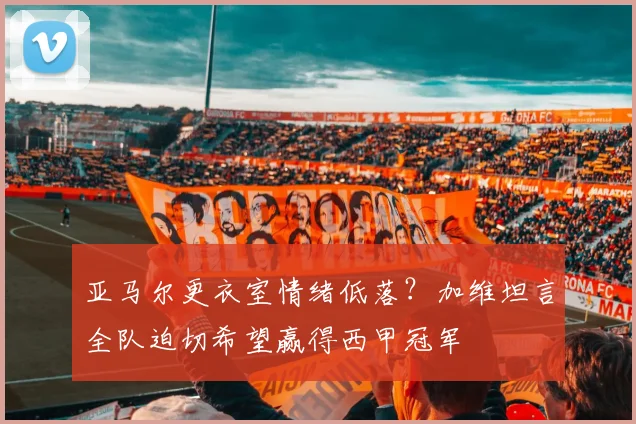 亚马尔更衣室情绪低落？加维坦言全队迫切希望赢得西甲冠军