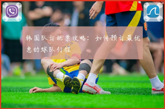 韩国队订机票攻略：如何预订最优惠的球队行程