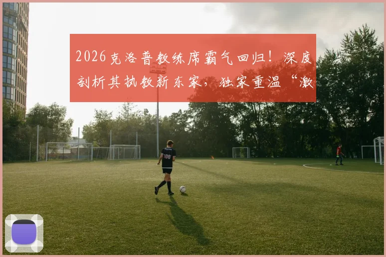 2026克洛普教练席霸气回归！深度剖析其执教新东家，独家重温“激情三拳”经典之战全记录