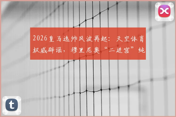 2026皇马选帅风波再起：天空体育权威辟谣，穆里尼奥“二进宫”纯属传闻？