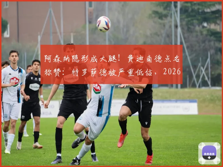阿森纳隐形成大腿！费迪南德点名称赞：特罗萨德被严重低估，2026赛季多次关键进球救主