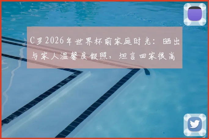 C罗2026年世界杯前家庭时光:晒出与家人温馨度假照,坦言回家很高兴