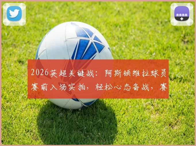 2026英超关键战:阿斯顿维拉球员赛前入场实拍,轻松心态备战,赛场花絮一览