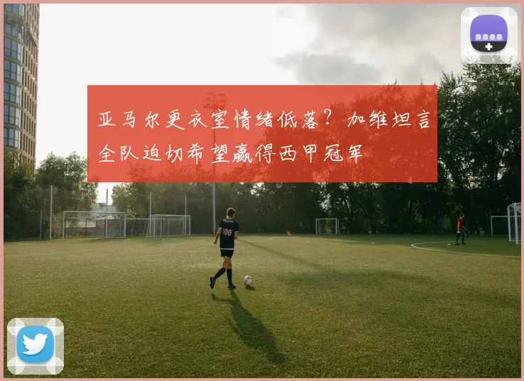 亚马尔更衣室情绪低落?加维坦言全队迫切希望赢得西甲冠军