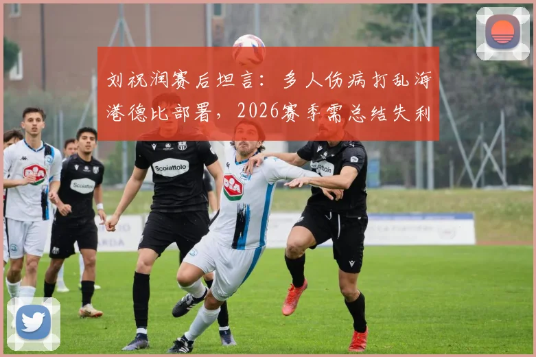 刘祝润赛后坦言：多人伤病打乱海港德比部署，2026赛季需总结失利教训