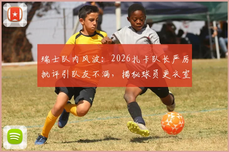 瑞士队内风波：2026扎卡队长严厉批评引队友不满，揭秘球员更衣室真实关系