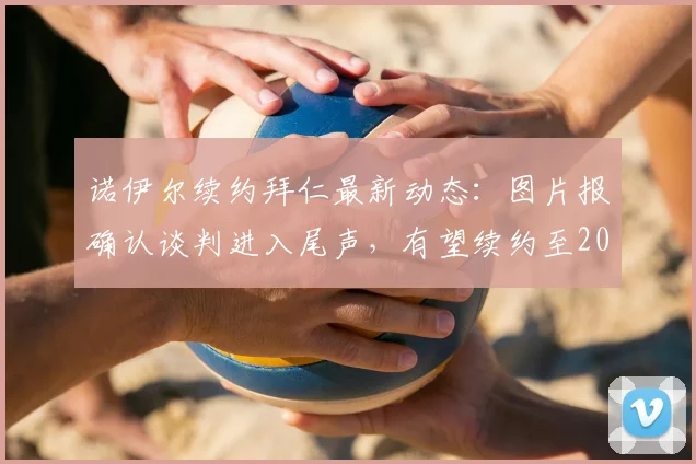 诺伊尔续约拜仁最新动态:图片报确认谈判进入尾声,有望续约至2026年,年薪与细节引关注