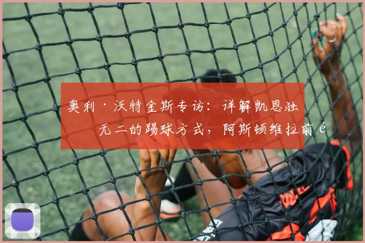 奥利·沃特金斯专访:详解凯恩独一无二的踢球方式,阿斯顿维拉前锋强调力争小组赛全胜出线