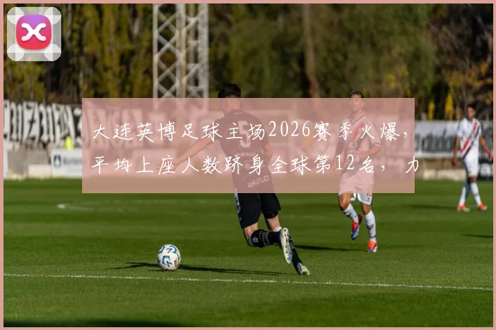 大连英博足球主场2026赛季火爆，平均上座人数跻身全球第12名，力压利物浦阿森纳等英超豪门引热议