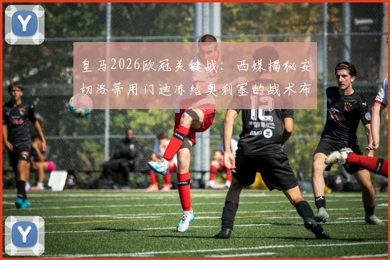皇马2026欧冠关键战:西媒揭秘安切洛蒂用门迪冻结奥利塞的战术布局,次回合胜负手在此一举