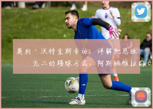 奥利·沃特金斯专访：详解凯恩独一无二的踢球方式，阿斯顿维拉前锋强调力争小组赛全胜出线