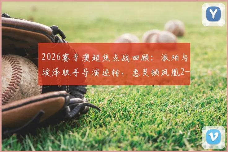 2026赛季澳超焦点战回顾：派珀与埃泽联手导演逆转，惠灵顿凤凰2-1险胜布里斯班狮吼全过程解析