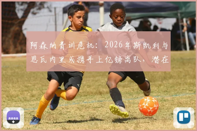 阿森纳青训危机：2026年斯凯利与恩瓦内里或携手上亿镑离队，潜在下家与球队重建策略深度剖析