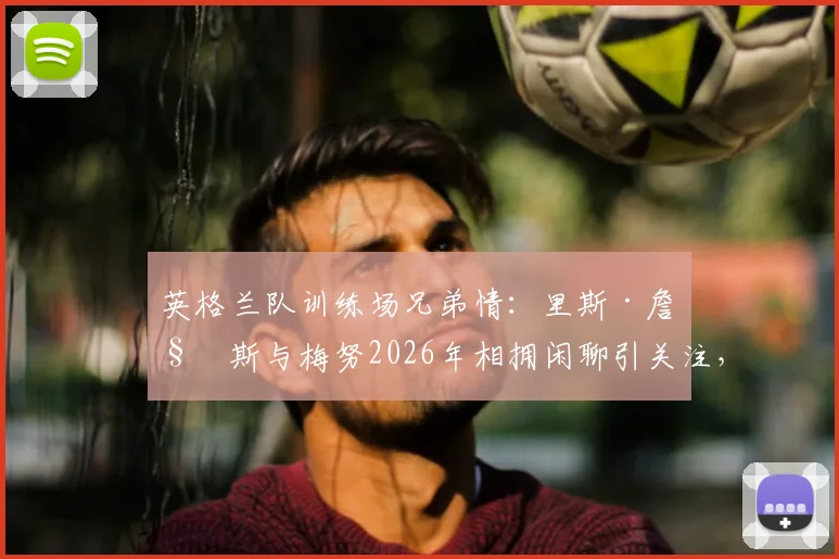 英格兰队训练场兄弟情：里斯·詹姆斯与梅努2026年相拥闲聊引关注，队友关系深度解读