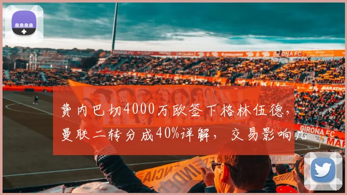 费内巴切4000万欧签下格林伍德，曼联二转分成40%详解，交易影响几何？