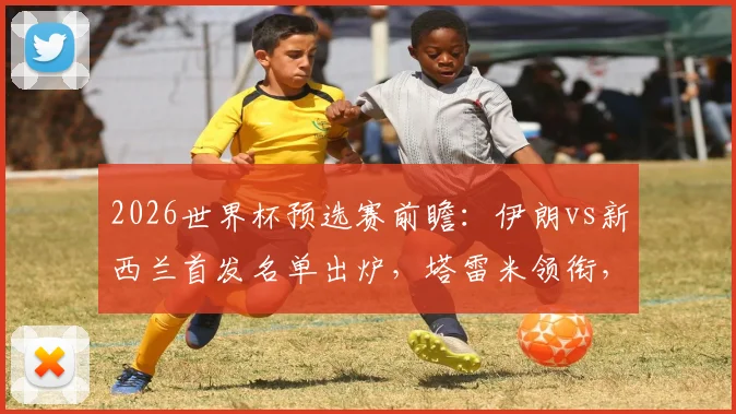 2026世界杯预选赛前瞻:伊朗vs新西兰首发名单出炉,塔雷米领衔,诺丁汉森林前锋伍德能否破门?