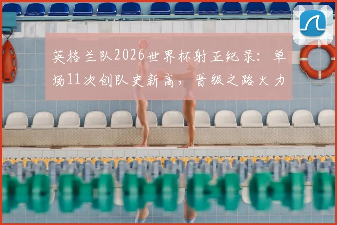 英格兰队2026世界杯射正纪录:单场11次创队史新高,晋级之路火力全开的背后