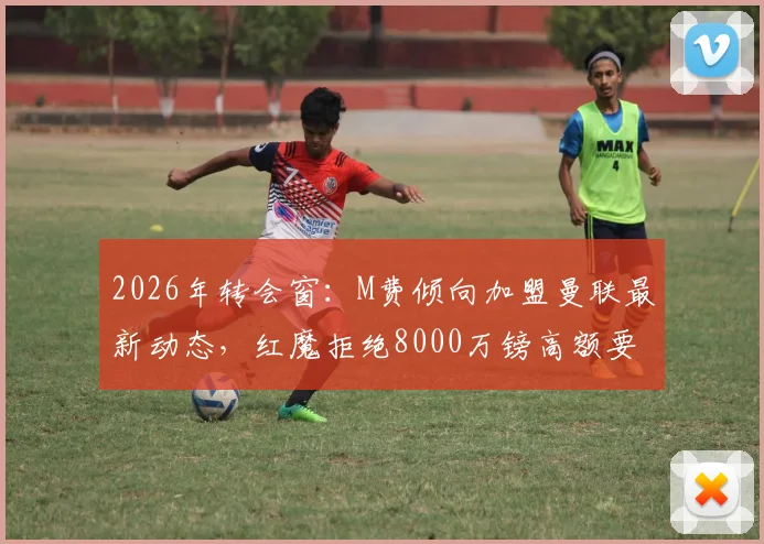 2026年转会窗:M费倾向加盟曼联最新动态,红魔拒绝8000万镑高额要价,转会谈判深入分析