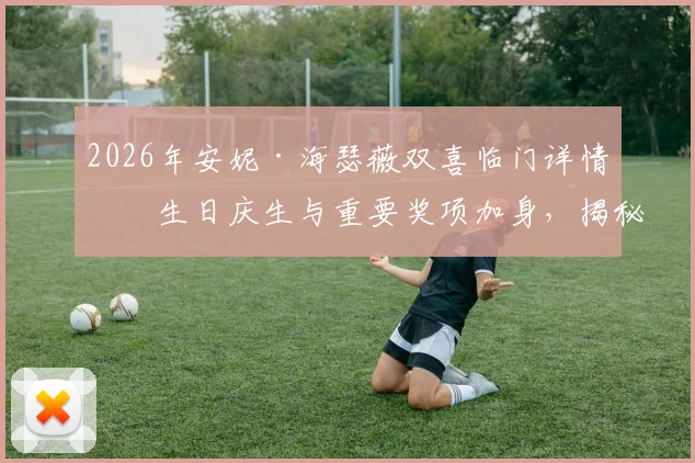 2026年安妮·海瑟薇双喜临门详情:生日庆生与重要奖项加身,揭秘其难忘一天