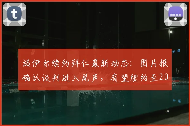 诺伊尔续约拜仁最新动态：图片报确认谈判进入尾声，有望续约至2026年，年薪与细节引关注