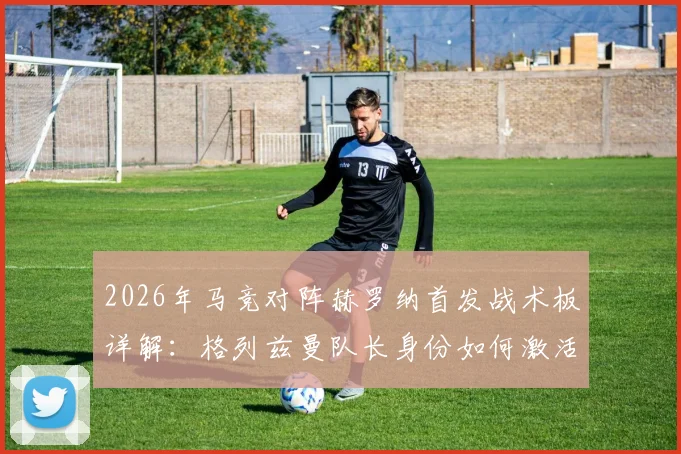 2026年马竞对阵赫罗纳首发战术板详解：格列兹曼队长身份如何激活全队，卢克曼关键位置实战作用全解析