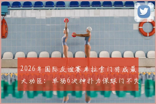 2026年国际友谊赛库拉索门将成最大功臣:单场6次神扑力保球门不失,完整扑救数据与背景解析