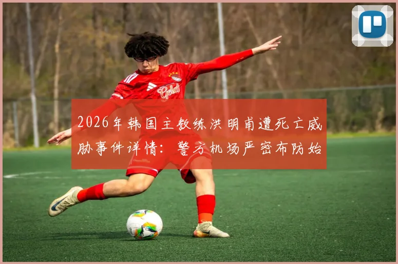 2026年韩国主教练洪明甫遭死亡威胁事件详情:警方机场严密布防始末与球迷舆论反应追踪