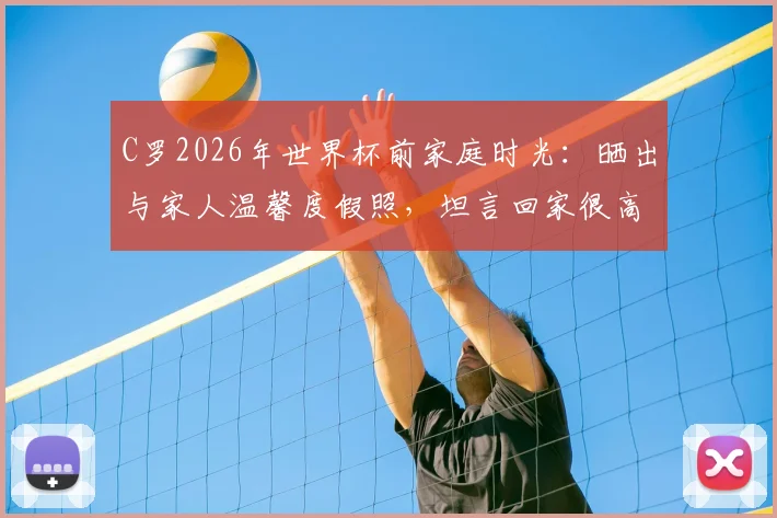 C罗2026年世界杯前家庭时光：晒出与家人温馨度假照，坦言回家很高兴