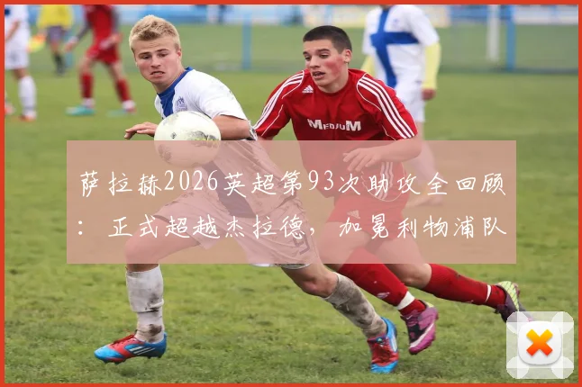 萨拉赫2026英超第93次助攻全回顾：正式超越杰拉德，加冕利物浦队史助攻王