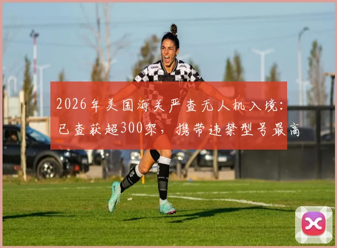 2026年美国海关严查无人机入境：已查获超300架，携带违禁型号最高面临10万美元罚款指南