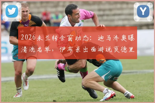 2026米兰转会窗动态:迪马济奥曝清洗名单,伊布亲出面游说莫德里奇留队细节