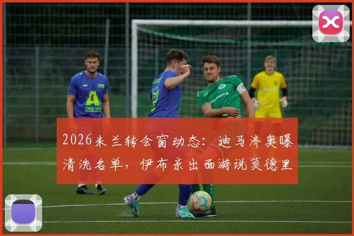 2026米兰转会窗动态：迪马济奥曝清洗名单，伊布亲出面游说莫德里奇留队细节