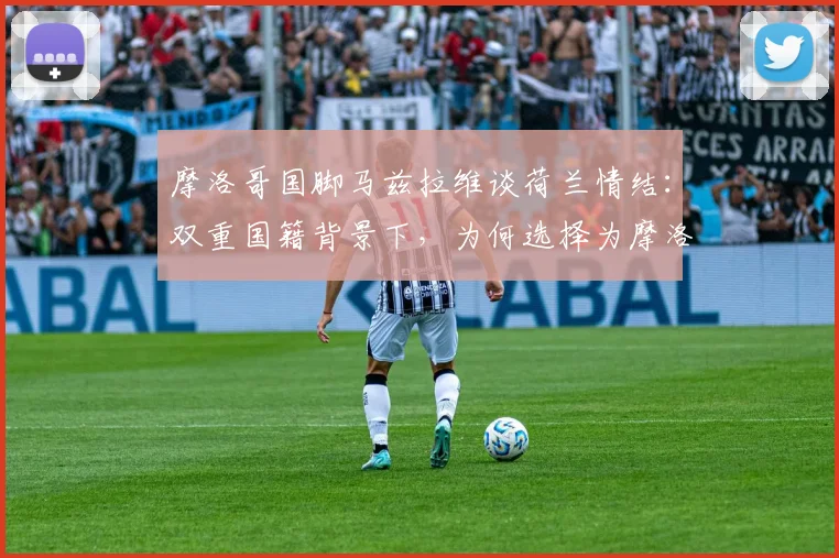 摩洛哥国脚马兹拉维谈荷兰情结：双重国籍背景下，为何选择为摩洛哥效力，世界杯提前相遇成最大遗憾