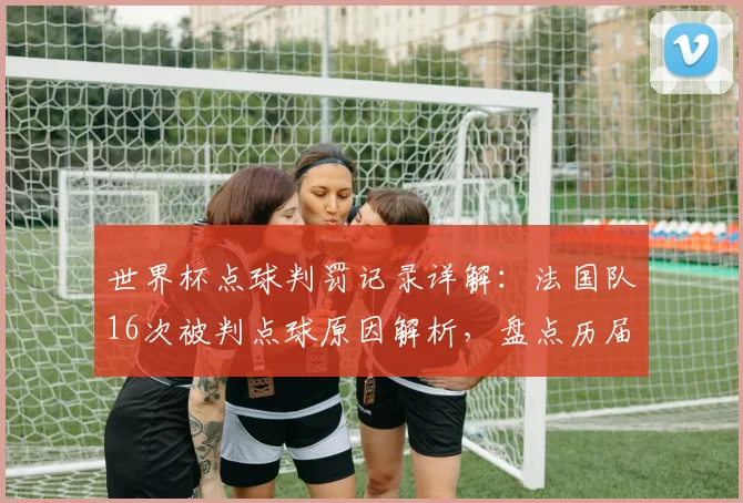 世界杯点球判罚记录详解:法国队16次被判点球原因解析,盘点历届世界杯点球趋势与国家排名