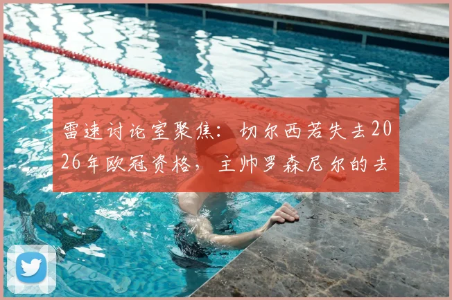 雷速讨论室聚焦：切尔西若失去2026年欧冠资格，主帅罗森尼尔的去留问题深度剖析
