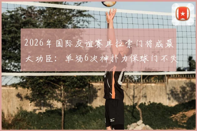 2026年国际友谊赛库拉索门将成最大功臣：单场6次神扑力保球门不失，完整扑救数据与背景解析