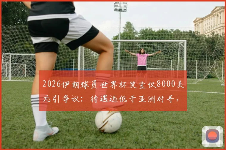 2026伊朗球员世界杯奖金仅8000美元引争议:待遇远低于亚洲对手,队内矛盾暗涌