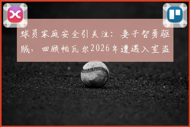 球员家庭安全引关注：妻子智勇驱贼，回顾帕瓦尔2026年遭遇入室盗窃案详情始末
