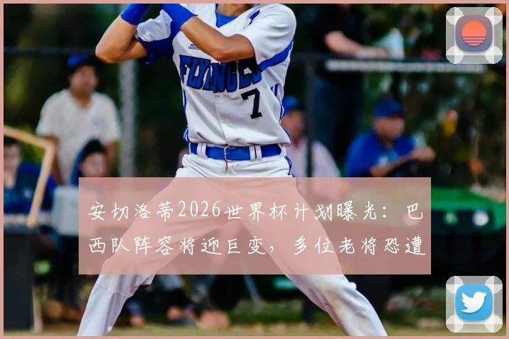 安切洛蒂2026世界杯计划曝光：巴西队阵容将迎巨变，多位老将恐遭清洗，年轻天才迎上位良机