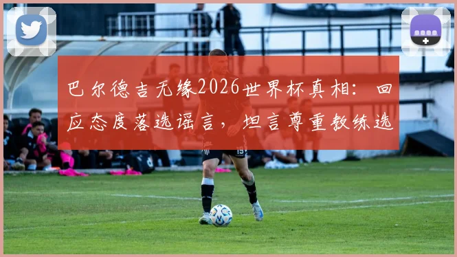 巴尔德吉无缘2026世界杯真相：回应态度落选谣言，坦言尊重教练选拔决定
