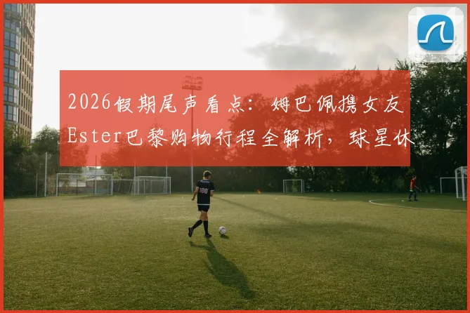 2026假期尾声看点:姆巴佩携女友Ester巴黎购物行程全解析,球星休闲穿搭与高端购物地指南